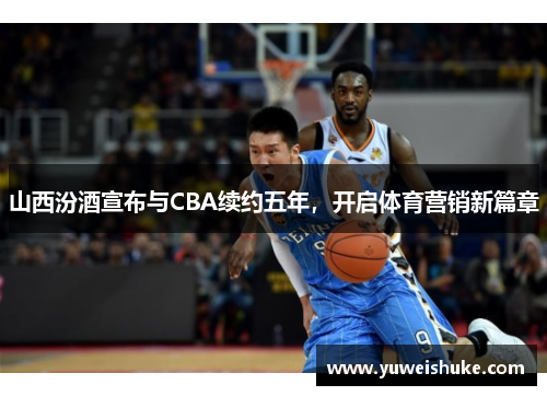 山西汾酒宣布与CBA续约五年，开启体育营销新篇章